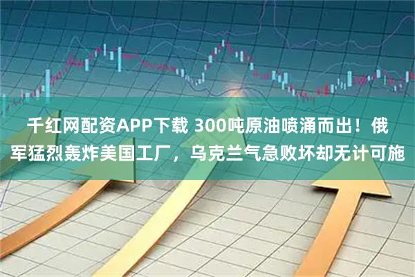 千红网配资APP下载 300吨原油喷涌而出！俄军猛烈轰炸美国工厂，乌克兰气急败坏却无计可施