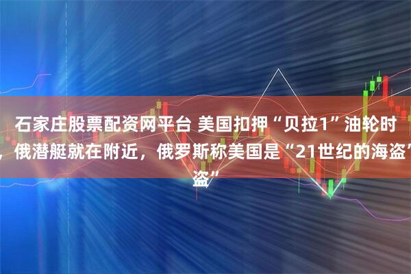 石家庄股票配资网平台 美国扣押“贝拉1”油轮时，俄潜艇就在附近，俄罗斯称美国是“21世纪的海盗”