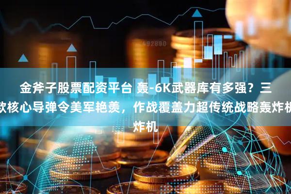 金斧子股票配资平台 轰-6K武器库有多强？三款核心导弹令美军艳羡，作战覆盖力超传统战略轰炸机