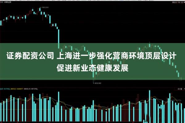 证券配资公司 上海进一步强化营商环境顶层设计 促进新业态健康发展