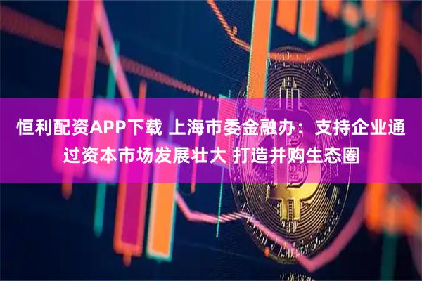 恒利配资APP下载 上海市委金融办：支持企业通过资本市场发展壮大 打造并购生态圈