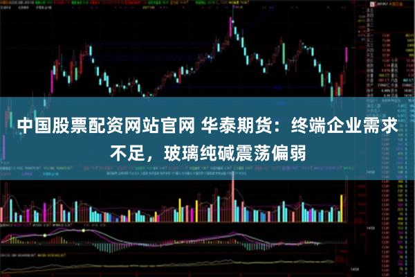 中国股票配资网站官网 华泰期货：终端企业需求不足，玻璃纯碱震荡偏弱