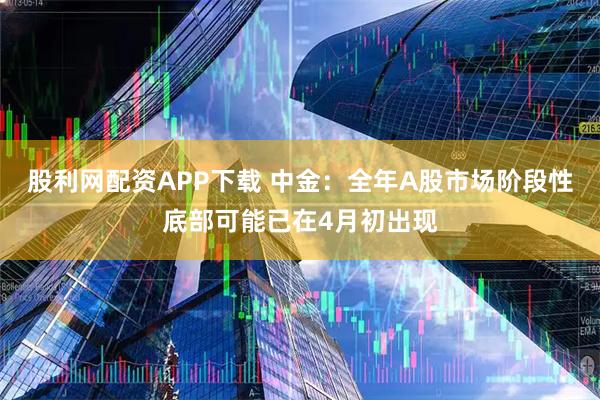 股利网配资APP下载 中金：全年A股市场阶段性底部可能已在4月初出现