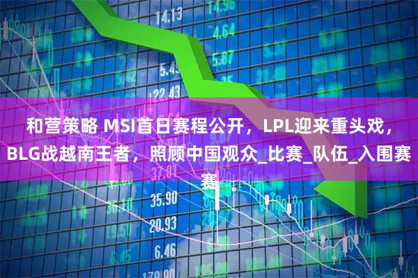 和营策略 MSI首日赛程公开，LPL迎来重头戏，BLG战越南王者，照顾中国观众_比赛_队伍_入围赛