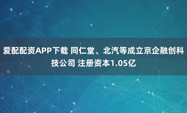 爱配配资APP下载 同仁堂、北汽等成立京企融创科技公司 注册资本1.05亿