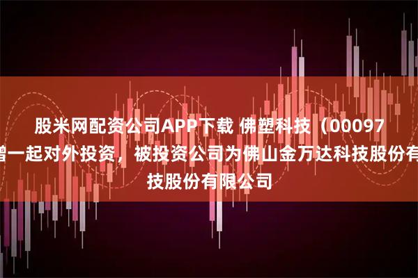股米网配资公司APP下载 佛塑科技（000973）新增一起对外投资，被投资公司为佛山金万达科技股份有限公司