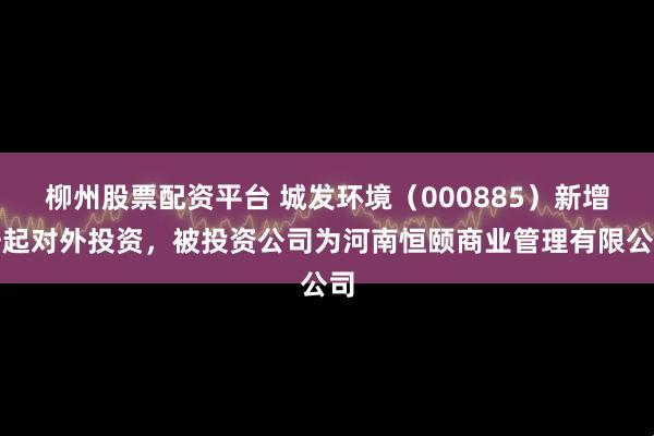柳州股票配资平台 城发环境（000885）新增一起对外投资，被投资公司为河南恒颐商业管理有限公司