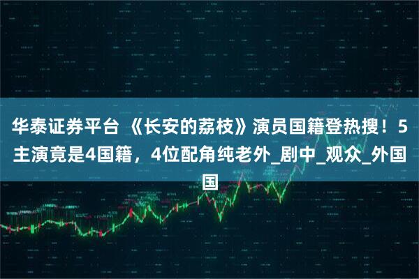 华泰证券平台 《长安的荔枝》演员国籍登热搜！5主演竟是4国籍，4位配角纯老外_剧中_观众_外国