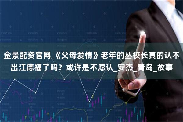 金景配资官网 《父母爱情》老年的丛校长真的认不出江德福了吗？或许是不愿认_安杰_青岛_故事