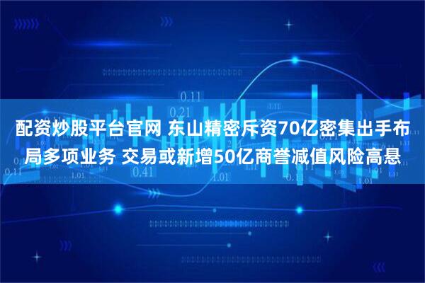 配资炒股平台官网 东山精密斥资70亿密集出手布局多项业务 交易或新增50亿商誉减值风险高悬