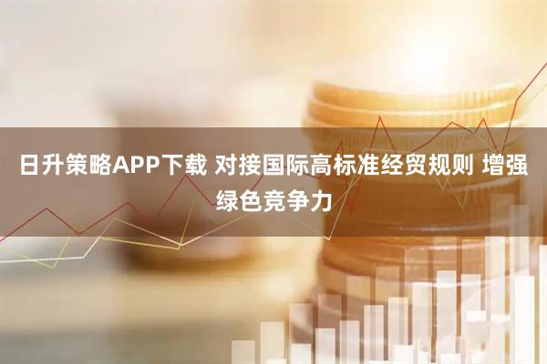 日升策略APP下载 对接国际高标准经贸规则 增强绿色竞争力