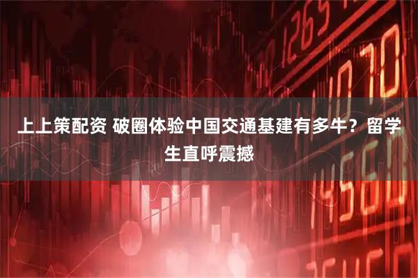上上策配资 破圈体验中国交通基建有多牛？留学生直呼震撼