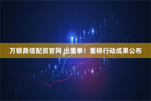 万银鼎信配资官网 出重拳！重磅行动成果公布