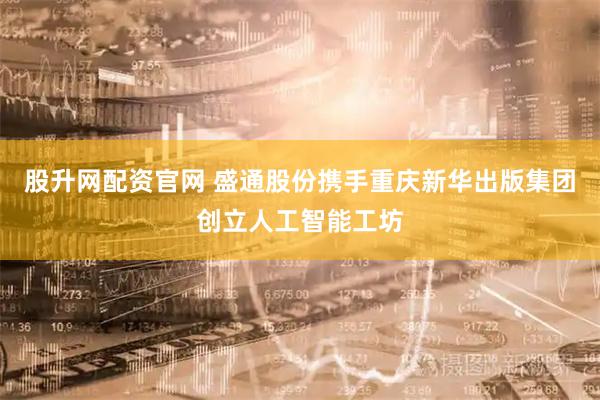 股升网配资官网 盛通股份携手重庆新华出版集团创立人工智能工坊