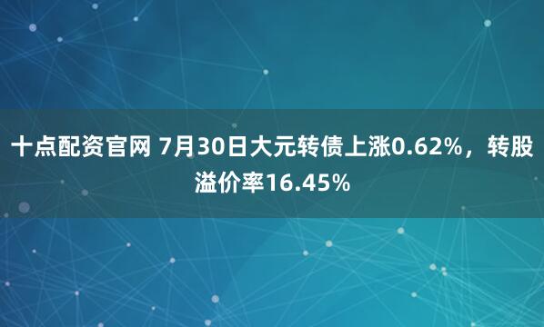 十点配资官网 7月30日大元转债上涨0.62%，转股溢价率16.45%