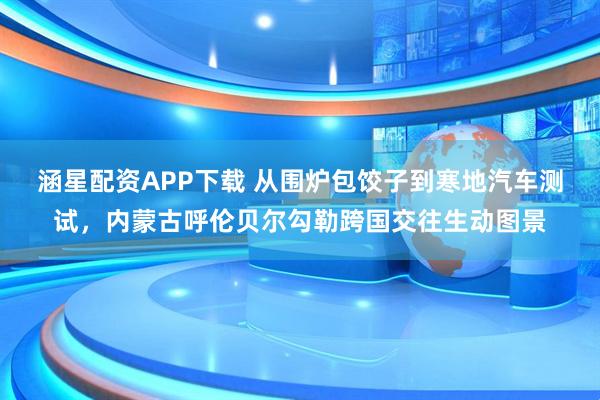 涵星配资APP下载 从围炉包饺子到寒地汽车测试，内蒙古呼伦贝尔勾勒跨国交往生动图景