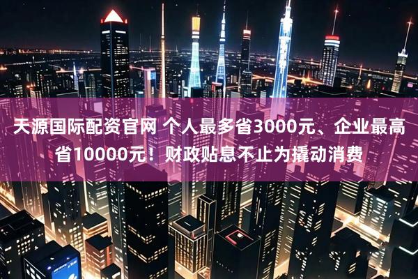 天源国际配资官网 个人最多省3000元、企业最高省10000元！财政贴息不止为撬动消费