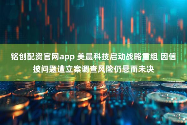 铭创配资官网app 美晨科技启动战略重组 因信披问题遭立案调查风险仍悬而未决