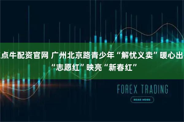 点点牛配资官网 广州北京路青少年“解忧义卖”暖心出摊 “志愿红”映亮“新春红”