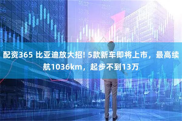 配资365 比亚迪放大招! 5款新车即将上市，最高续航1036km，起步不到13万