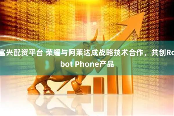富兴配资平台 荣耀与阿莱达成战略技术合作，共创Robot Phone产品