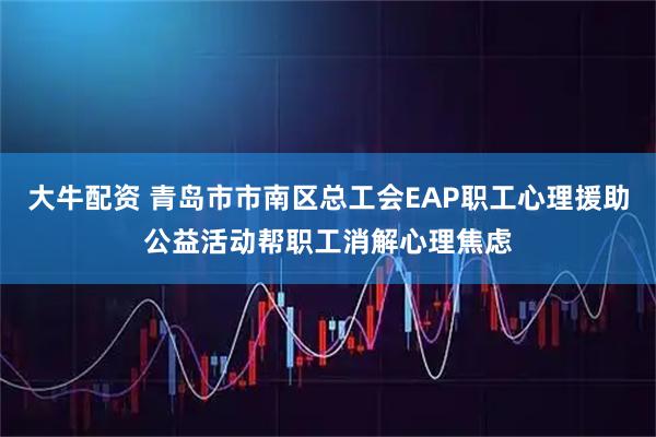 大牛配资 青岛市市南区总工会EAP职工心理援助公益活动帮职工消解心理焦虑