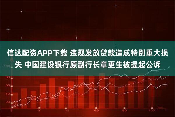 信达配资APP下载 违规发放贷款造成特别重大损失 中国建设银行原副行长章更生被提起公诉