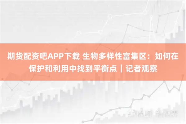 期货配资吧APP下载 生物多样性富集区：如何在保护和利用中找到平衡点｜记者观察