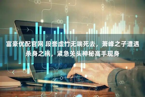 富豪优配官网 段誉虚竹无端死去，萧峰之子遭遇杀身之祸，紧急关头神秘高手现身