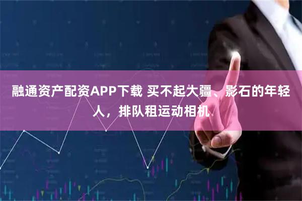 融通资产配资APP下载 买不起大疆、影石的年轻人，排队租运动相机